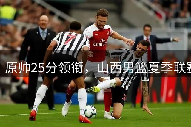 原帅25分领衔，山西男篮夏季联赛力克江苏