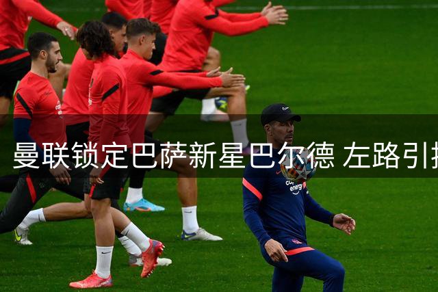 曼联锁定巴萨新星巴尔德 左路引援现重大转机