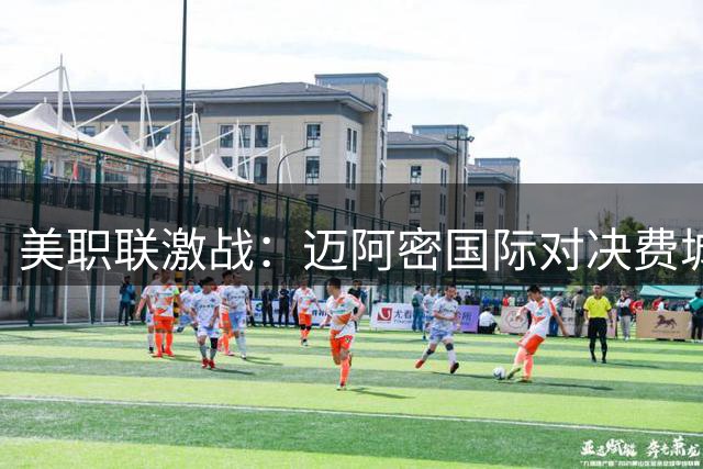 美职联激战：迈阿密国际对决费城联合 梅西携众星登场
