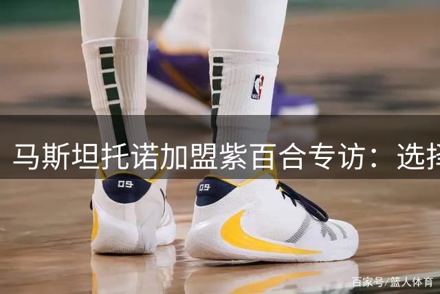 马斯坦托诺加盟紫百合专访：选择源于发展机遇 皇马历练助成长